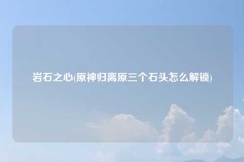 岩石之心(原神归离原三个石头怎么解锁)