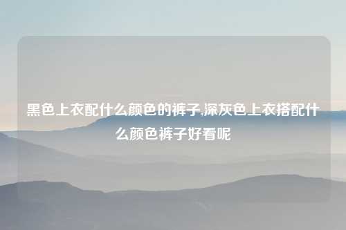 黑色上衣配什么颜色的裤子,深灰色上衣搭配什么颜色裤子好看呢