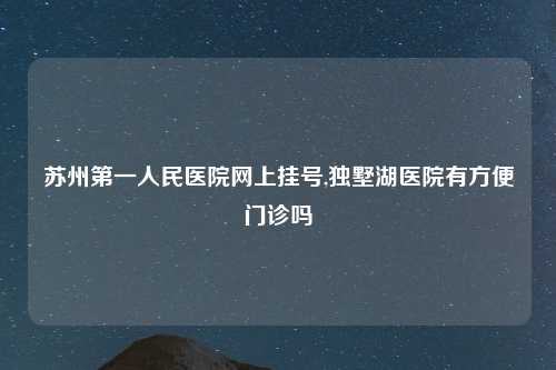 苏州第一人民医院网上挂号,独墅湖医院有方便门诊吗