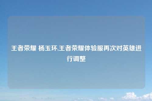 王者荣耀 杨玉环,王者荣耀体验服再次对英雄进行调整