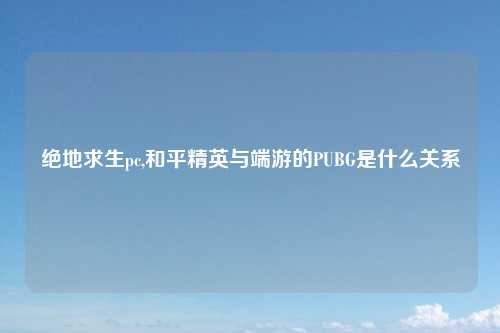 绝地求生pc,和平精英与端游的PUBG是什么关系