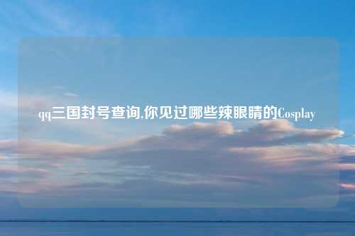 qq三国封号查询,你见过哪些辣眼睛的Cosplay