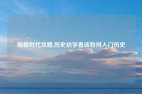 明朝时代攻略,历史初学者该如何入门历史