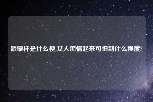 派蒙杯是什么梗,女人痴情起来可怕到什么程度?