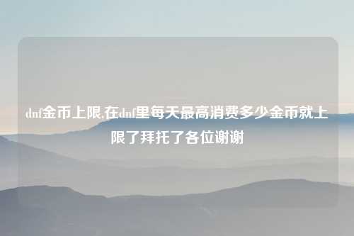 dnf金币上限,在dnf里每天最高消费多少金币就上限了拜托了各位谢谢