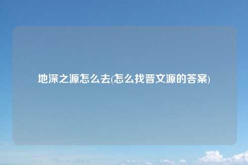 地深之源怎么去(怎么找晋文源的答案)