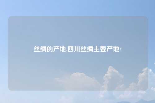 丝绸的产地,四川丝绸主要产地?