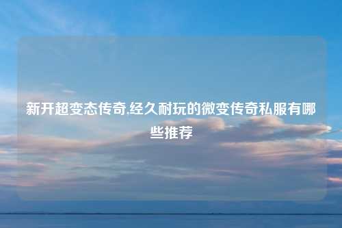 新开超变态传奇,经久耐玩的微变传奇私服有哪些推荐