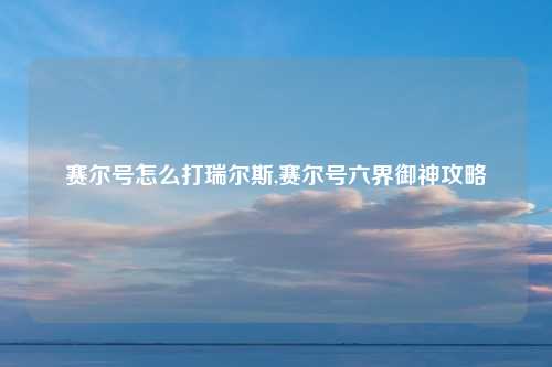 赛尔号怎么打瑞尔斯,赛尔号六界御神攻略