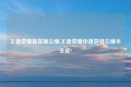 王者荣耀新英雄云缨,王者荣耀快速获得云缨半生皮?