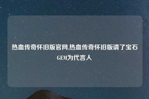 热血传奇怀旧版官网,热血传奇怀旧版请了宝石GEM为代言人