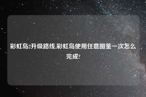 彩虹岛2升级路线,彩虹岛使用任意图鉴一次怎么完成?