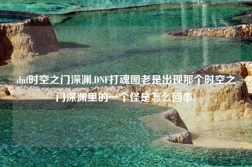 dnf时空之门深渊,DNF打魂图老是出现那个时空之门深渊里的一个怪是怎么回事?