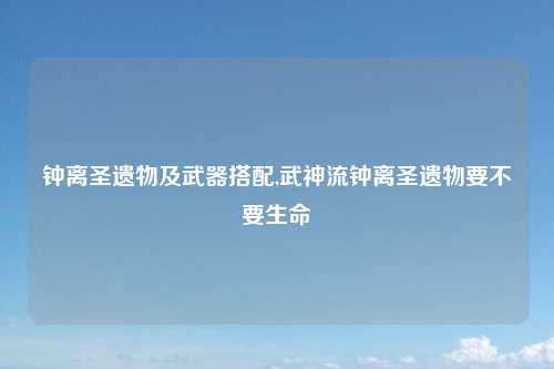 钟离圣遗物及武器搭配,武神流钟离圣遗物要不要生命