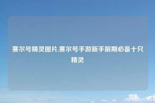 赛尔号精灵图片,赛尔号手游新手前期必备十只精灵