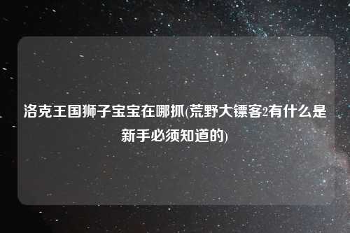 洛克王国狮子宝宝在哪抓(荒野大镖客2有什么是新手必须知道的)