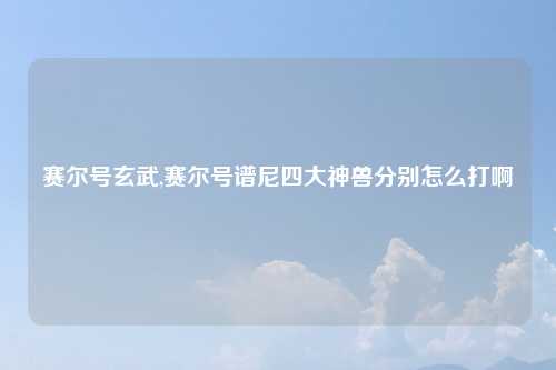 赛尔号玄武,赛尔号谱尼四大神兽分别怎么打啊