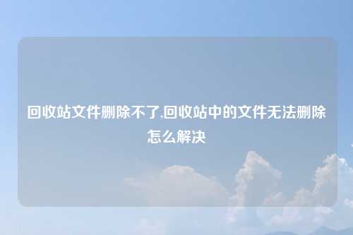 回收站文件删除不了,回收站中的文件无法删除怎么解决