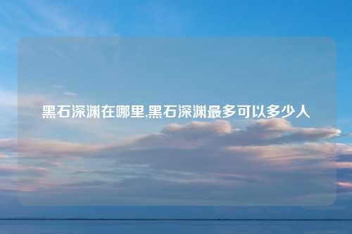 黑石深渊在哪里,黑石深渊最多可以多少人