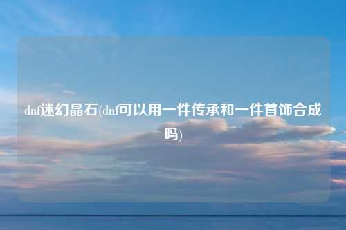 dnf迷幻晶石(dnf可以用一件传承和一件首饰合成吗)