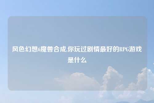 风色幻想6魔兽合成,你玩过剧情最好的RPG游戏是什么