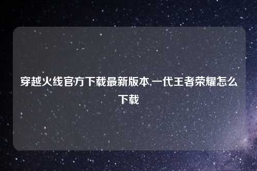 穿越火线官方下载最新版本,一代王者荣耀怎么下载