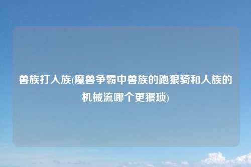 兽族打人族(魔兽争霸中兽族的跑狼骑和人族的机械流哪个更猥琐)