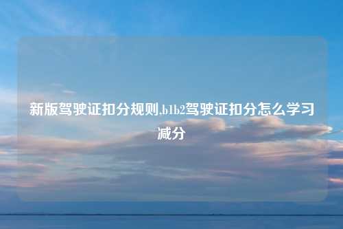 新版驾驶证扣分规则,b1b2驾驶证扣分怎么学习减分