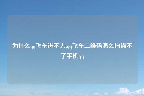 为什么qq飞车进不去,qq飞车二维码怎么扫描不了手机qq