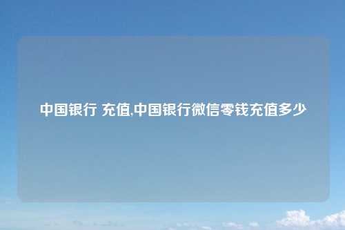 中国银行 充值,中国银行微信零钱充值多少