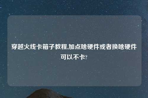 穿越火线卡箱子教程,加点啥硬件或者换啥硬件可以不卡?