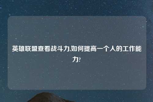 英雄联盟查看战斗力,如何提高一个人的工作能力?
