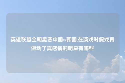英雄联盟全明星赛中国vs韩国,在演戏时假戏真做动了真感情的明星有哪些