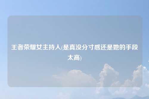 王者荣耀女主持人(是真没分寸感还是她的手段太高)