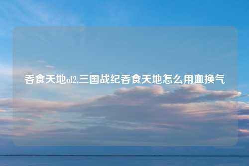 吞食天地ol2,三国战纪吞食天地怎么用血换气