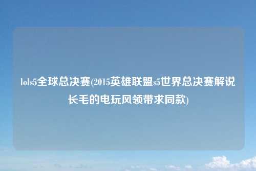 lols5全球总决赛(2015英雄联盟s5世界总决赛解说长毛的电玩风领带求同款)