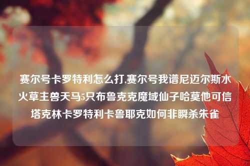 赛尔号卡罗特利怎么打,赛尔号我谱尼迈尔斯水火草主兽天马5只布鲁克克魔域仙子哈莫他可信塔克林卡罗特利卡鲁耶克如何非瞬杀朱雀