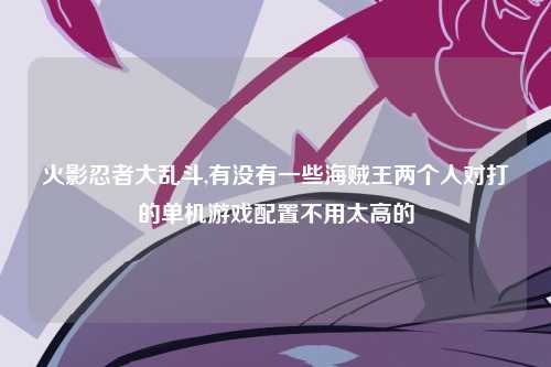 火影忍者大乱斗,有没有一些海贼王两个人对打的单机游戏配置不用太高的