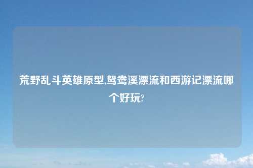 荒野乱斗英雄原型,鸳鸯溪漂流和西游记漂流哪个好玩?