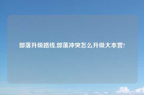部落升级路线,部落冲突怎么升级大本营?
