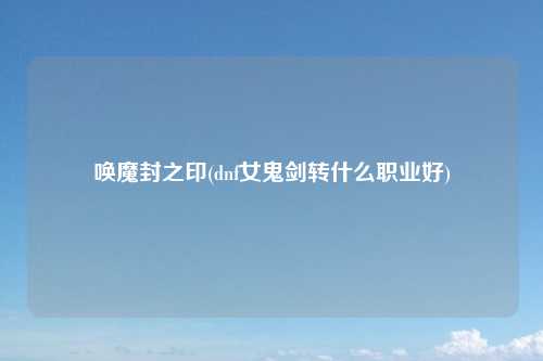 唤魔封之印(dnf女鬼剑转什么职业好)