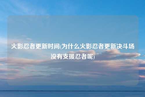 火影忍者更新时间(为什么火影忍者更新决斗场没有支援忍者呢)