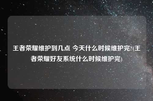 王者荣耀维护到几点 今天什么时候维护完?(王者荣耀好友系统什么时候维护完)