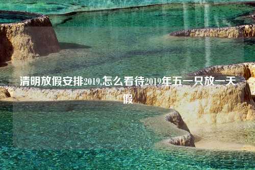 清明放假安排2019,怎么看待2019年五一只放一天假