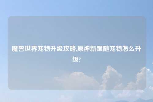 魔兽世界宠物升级攻略,原神新跟随宠物怎么升级?