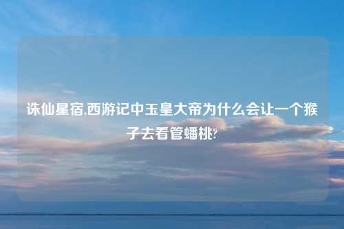 诛仙星宿,西游记中玉皇大帝为什么会让一个猴子去看管蟠桃?