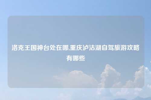 洛克王国神台处在哪,重庆泸沽湖自驾旅游攻略有哪些