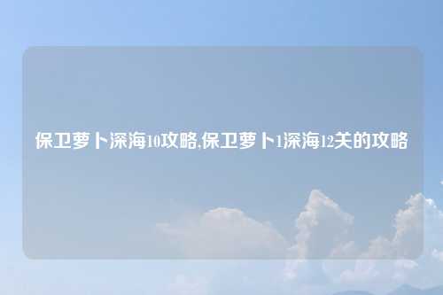 保卫萝卜深海10攻略,保卫萝卜1深海12关的攻略