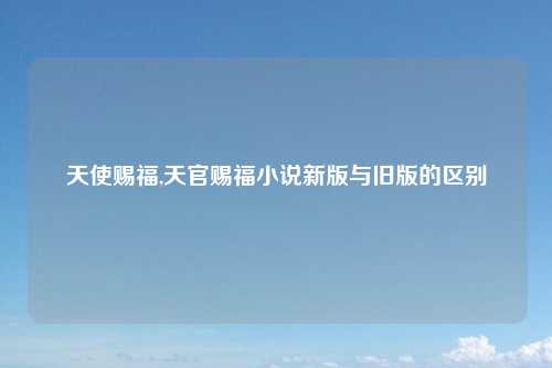 天使赐福,天官赐福小说新版与旧版的区别