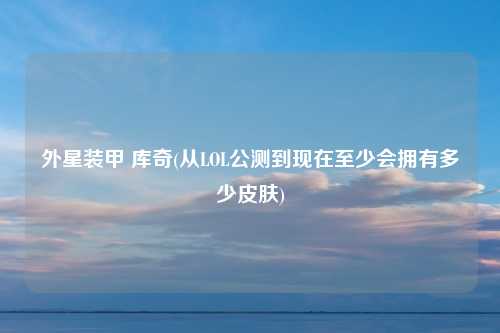 外星装甲 库奇(从LOL公测到现在至少会拥有多少皮肤)